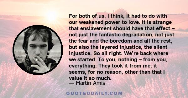 For both of us, I think, it had to do with our weakened power to love. It is strange that enslavement should have that effect – not just the fantastic degradation, not just the fear and the boredom and all the rest, but