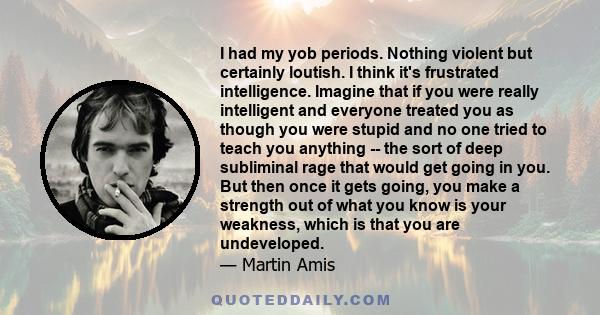 I had my yob periods. Nothing violent but certainly loutish. I think it's frustrated intelligence. Imagine that if you were really intelligent and everyone treated you as though you were stupid and no one tried to teach