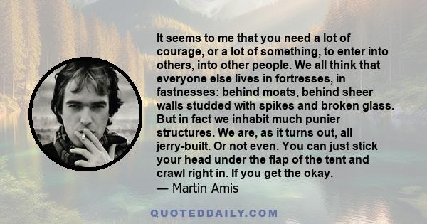 It seems to me that you need a lot of courage, or a lot of something, to enter into others, into other people. We all think that everyone else lives in fortresses, in fastnesses: behind moats, behind sheer walls studded