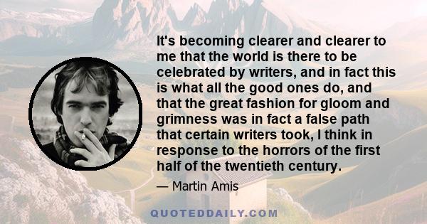 It's becoming clearer and clearer to me that the world is there to be celebrated by writers, and in fact this is what all the good ones do, and that the great fashion for gloom and grimness was in fact a false path that