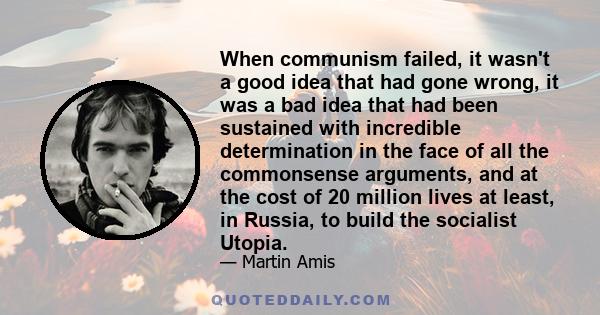 When communism failed, it wasn't a good idea that had gone wrong, it was a bad idea that had been sustained with incredible determination in the face of all the commonsense arguments, and at the cost of 20 million lives