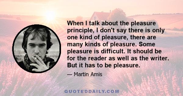 When I talk about the pleasure principle, I don't say there is only one kind of pleasure, there are many kinds of pleasure. Some pleasure is difficult. It should be for the reader as well as the writer. But it has to be