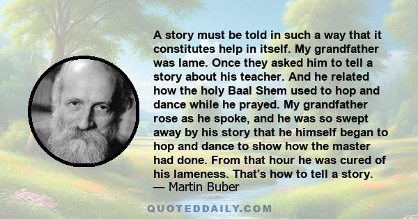 A story must be told in such a way that it constitutes help in itself. My grandfather was lame. Once they asked him to tell a story about his teacher. And he related how the holy Baal Shem used to hop and dance while he