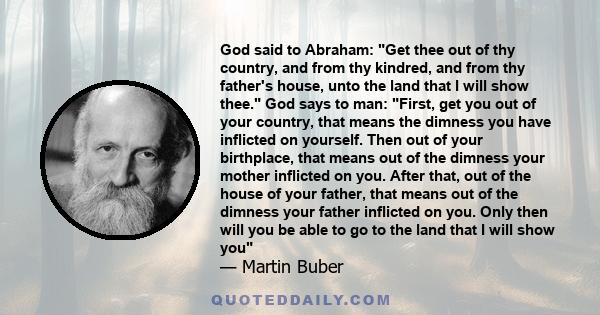 God said to Abraham: Get thee out of thy country, and from thy kindred, and from thy father's house, unto the land that I will show thee. God says to man: First, get you out of your country, that means the dimness you