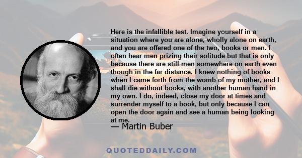 Here is the infallible test. Imagine yourself in a situation where you are alone, wholly alone on earth, and you are offered one of the two, books or men. I often hear men prizing their solitude but that is only because