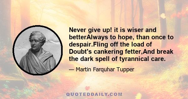 Never give up! it is wiser and betterAlways to hope, than once to despair.Fling off the load of Doubt's cankering fetter,And break the dark spell of tyrannical care.