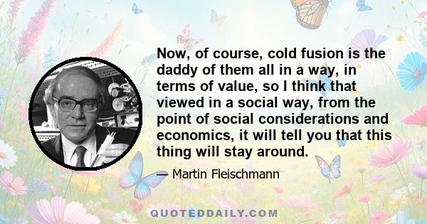 Now, of course, cold fusion is the daddy of them all in a way, in terms of value, so I think that viewed in a social way, from the point of social considerations and economics, it will tell you that this thing will stay