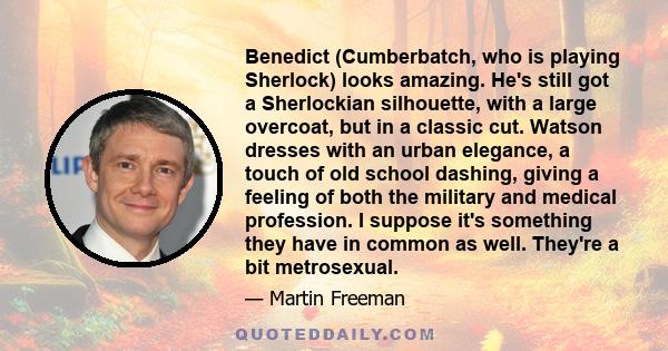 Benedict (Cumberbatch, who is playing Sherlock) looks amazing. He's still got a Sherlockian silhouette, with a large overcoat, but in a classic cut. Watson dresses with an urban elegance, a touch of old school dashing,
