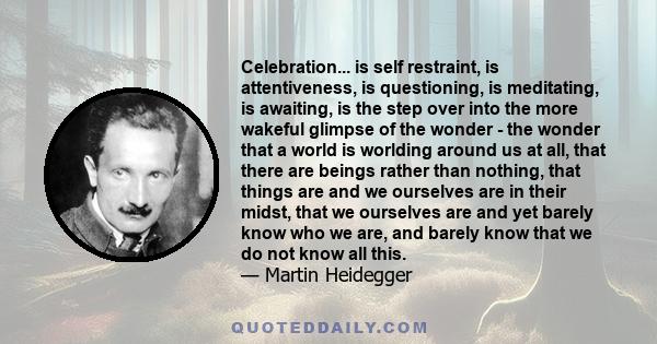 Celebration... is self restraint, is attentiveness, is questioning, is meditating, is awaiting, is the step over into the more wakeful glimpse of the wonder - the wonder that a world is worlding around us at all, that