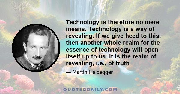 Technology is therefore no mere means. Technology is a way of revealing. If we give heed to this, then another whole realm for the essence of technology will open itself up to us. It is the realm of revealing, i.e., of