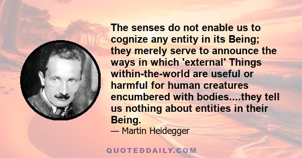 The senses do not enable us to cognize any entity in its Being; they merely serve to announce the ways in which 'external' Things within-the-world are useful or harmful for human creatures encumbered with bodies....they