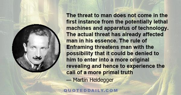 The threat to man does not come in the first instance from the potentially lethal machines and apparatus of technology. The actual threat has already affected man in his essence. The rule of Enframing threatens man with