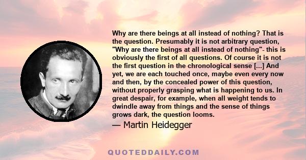 Why are there beings at all instead of nothing? That is the question. Presumably it is not arbitrary question, Why are there beings at all instead of nothing- this is obviously the first of all questions. Of course it