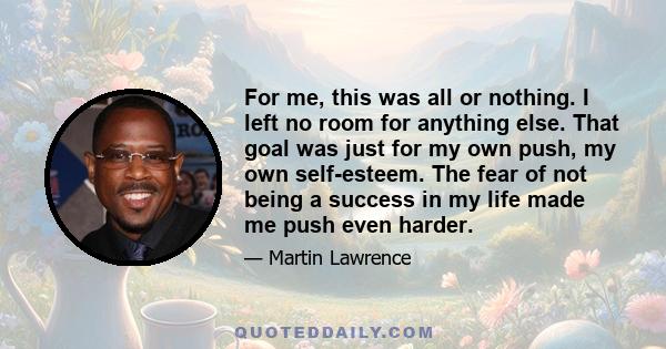 For me, this was all or nothing. I left no room for anything else. That goal was just for my own push, my own self-esteem. The fear of not being a success in my life made me push even harder.
