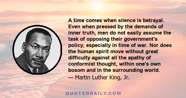 A time comes when silence is betrayal. Even when pressed by the demands of inner truth, men do not easily assume the task of opposing their government's policy, especially in time of war. Nor does the human spirit move