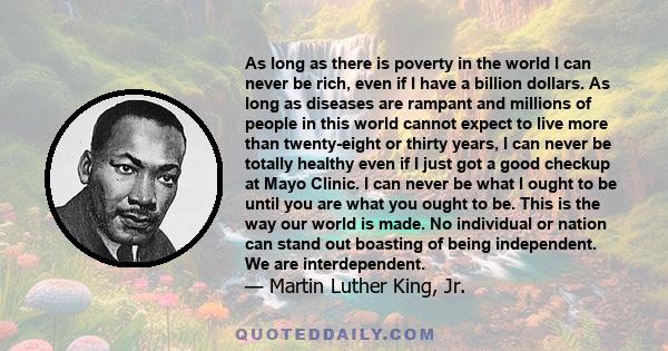 As long as there is poverty in the world I can never be rich, even if I have a billion dollars. As long as diseases are rampant and millions of people in this world cannot expect to live more than twenty-eight or thirty