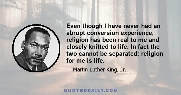Even though I have never had an abrupt conversion experience, religion has been real to me and closely knitted to life. In fact the two cannot be separated; religion for me is life.