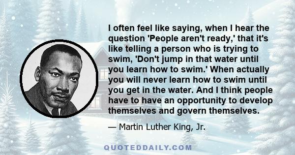 I often feel like saying, when I hear the question 'People aren't ready,' that it's like telling a person who is trying to swim, 'Don't jump in that water until you learn how to swim.' When actually you will never learn