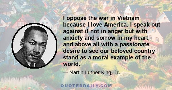 I oppose the war in Vietnam because I love America. I speak out against it not in anger but with anxiety and sorrow in my heart, and above all with a passionate desire to see our beloved country stand as a moral example
