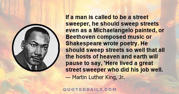 If a man is called to be a street sweeper, he should sweep streets even as a Michaelangelo painted, or Beethoven composed music or Shakespeare wrote poetry. He should sweep streets so well that all the hosts of heaven