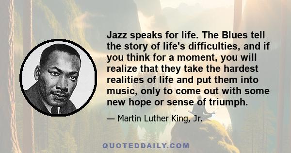 Jazz speaks for life. The Blues tell the story of life's difficulties, and if you think for a moment, you will realize that they take the hardest realities of life and put them into music, only to come out with some new
