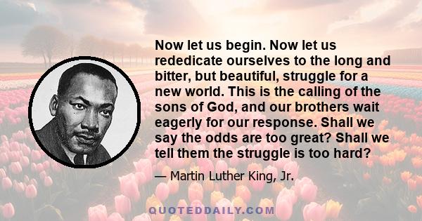 Now let us begin. Now let us rededicate ourselves to the long and bitter, but beautiful, struggle for a new world. This is the calling of the sons of God, and our brothers wait eagerly for our response. Shall we say the