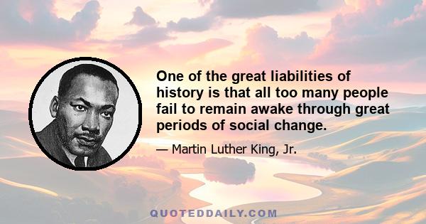 One of the great liabilities of history is that all too many people fail to remain awake through great periods of social change. Every society has its protectors of status quo and its fraternities of the indifferent who