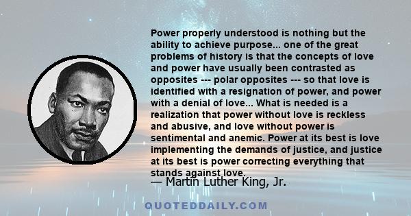 Power properly understood is nothing but the ability to achieve purpose... one of the great problems of history is that the concepts of love and power have usually been contrasted as opposites --- polar opposites --- so