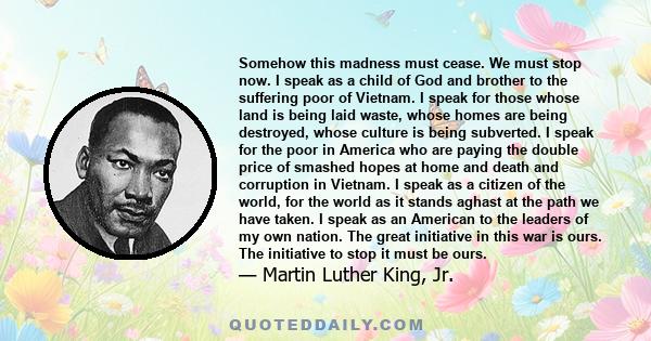Somehow this madness must cease. We must stop now. I speak as a child of God and brother to the suffering poor of Vietnam. I speak for those whose land is being laid waste, whose homes are being destroyed, whose culture