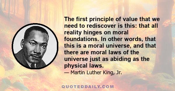 The first principle of value that we need to rediscover is this: that all reality hinges on moral foundations. In other words, that this is a moral universe, and that there are moral laws of the universe just as abiding