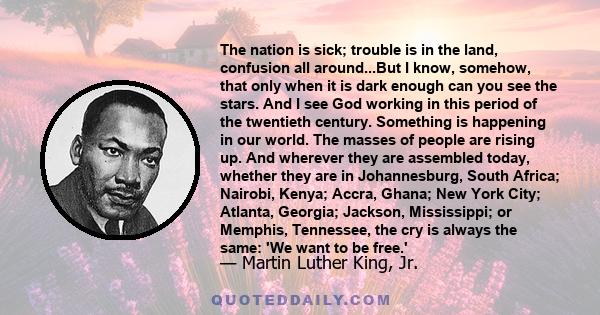 The nation is sick; trouble is in the land, confusion all around...But I know, somehow, that only when it is dark enough can you see the stars. And I see God working in this period of the twentieth century. Something is