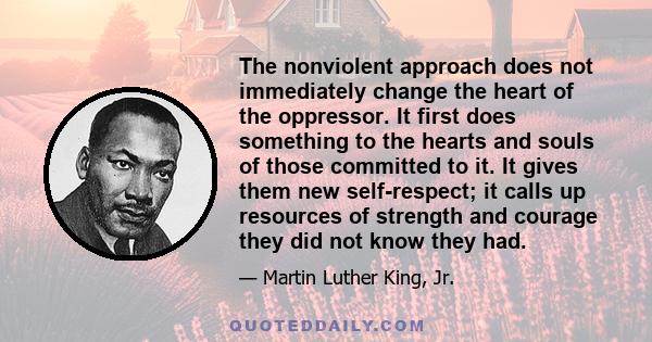 The nonviolent approach does not immediately change the heart of the oppressor. It first does something to the hearts and souls of those committed to it. It gives them new self-respect; it calls up resources of strength