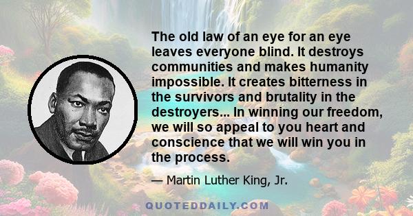 The old law of an eye for an eye leaves everyone blind. It destroys communities and makes humanity impossible. It creates bitterness in the survivors and brutality in the destroyers... In winning our freedom, we will so