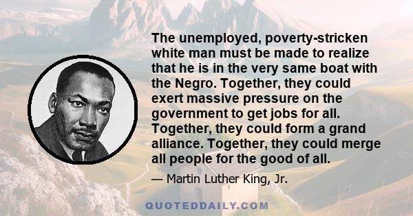 The unemployed, poverty-stricken white man must be made to realize that he is in the very same boat with the Negro. Together, they could exert massive pressure on the government to get jobs for all. Together, they could