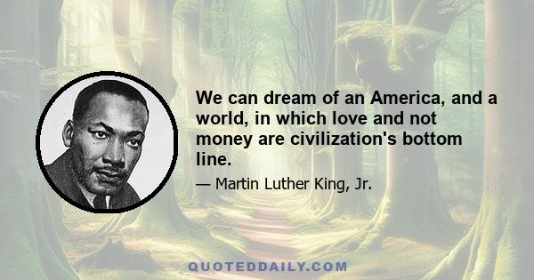 We can dream of an America, and a world, in which love and not money are civilization's bottom line.