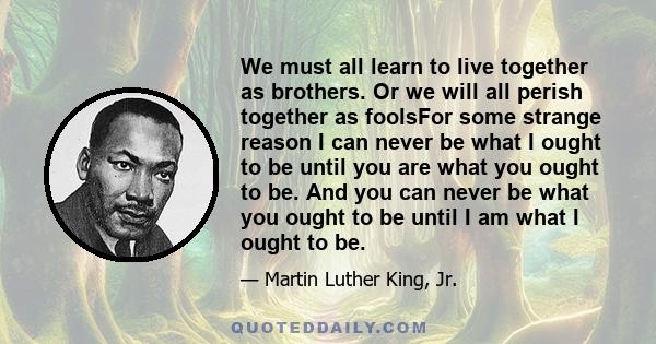We must all learn to live together as brothers. Or we will all perish together as foolsFor some strange reason I can never be what I ought to be until you are what you ought to be. And you can never be what you ought to