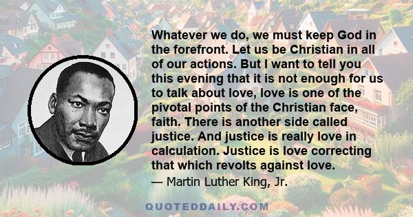 Whatever we do, we must keep God in the forefront. Let us be Christian in all of our actions. But I want to tell you this evening that it is not enough for us to talk about love, love is one of the pivotal points of the