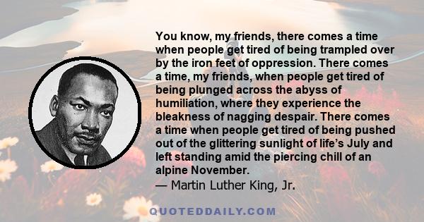 You know, my friends, there comes a time when people get tired of being trampled over by the iron feet of oppression. There comes a time, my friends, when people get tired of being plunged across the abyss of