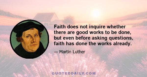 Faith does not inquire whether there are good works to be done, but even before asking questions, faith has done the works already.