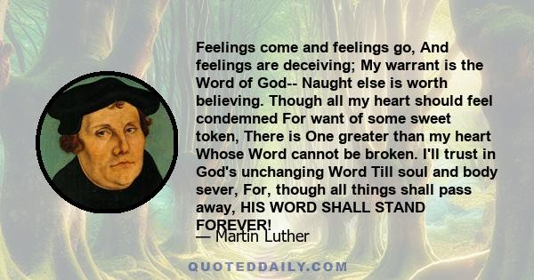 Feelings come and feelings go, And feelings are deceiving; My warrant is the Word of God-- Naught else is worth believing. Though all my heart should feel condemned For want of some sweet token, There is One greater