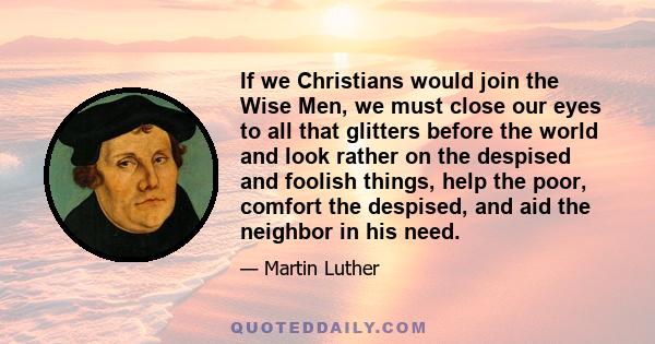If we Christians would join the Wise Men, we must close our eyes to all that glitters before the world and look rather on the despised and foolish things, help the poor, comfort the despised, and aid the neighbor in his