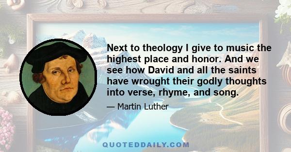 Next to theology I give to music the highest place and honor. And we see how David and all the saints have wrought their godly thoughts into verse, rhyme, and song.