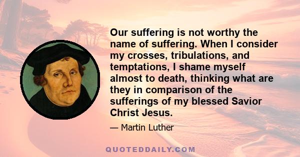 Our suffering is not worthy the name of suffering. When I consider my crosses, tribulations, and temptations, I shame myself almost to death, thinking what are they in comparison of the sufferings of my blessed Savior