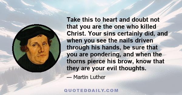 Take this to heart and doubt not that you are the one who killed Christ. Your sins certainly did, and when you see the nails driven through his hands, be sure that you are pondering, and when the thorns pierce his brow,