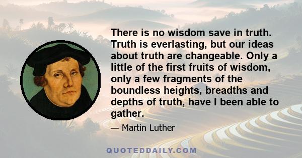 There is no wisdom save in truth. Truth is everlasting, but our ideas about truth are changeable. Only a little of the first fruits of wisdom, only a few fragments of the boundless heights, breadths and depths of truth,
