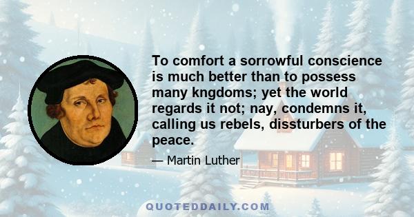 To comfort a sorrowful conscience is much better than to possess many kngdoms; yet the world regards it not; nay, condemns it, calling us rebels, dissturbers of the peace.