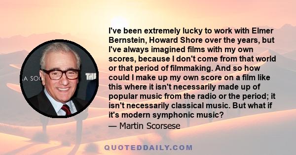 I've been extremely lucky to work with Elmer Bernstein, Howard Shore over the years, but I've always imagined films with my own scores, because I don't come from that world or that period of filmmaking. And so how could