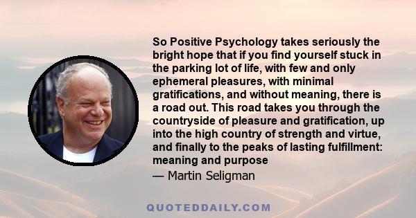 So Positive Psychology takes seriously the bright hope that if you find yourself stuck in the parking lot of life, with few and only ephemeral pleasures, with minimal gratifications, and without meaning, there is a road