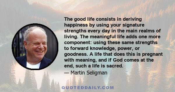 The good life consists in deriving happiness by using your signature strengths every day in the main realms of living. The meaningful life adds one more component: using these same strengths to forward knowledge, power,