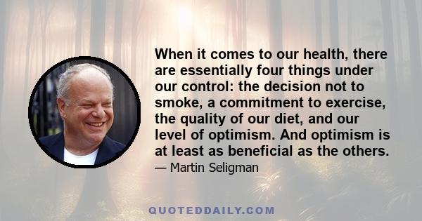 When it comes to our health, there are essentially four things under our control: the decision not to smoke, a commitment to exercise, the quality of our diet, and our level of optimism. And optimism is at least as